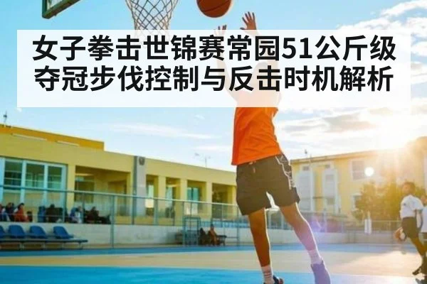女子拳击世锦赛常园51公斤级夺冠步伐控制与反击时机解析